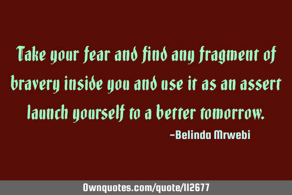Take your fear and find any fragment of bravery inside you and use it as an assert launch yourself