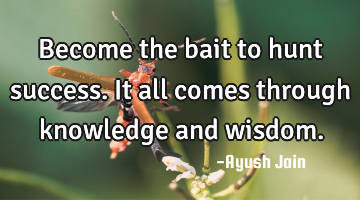 Become the bait to hunt success. It all comes through knowledge and wisdom.