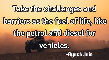 Take the challenges and barriers as the fuel of life, like the petrol and diesel for vehicles.