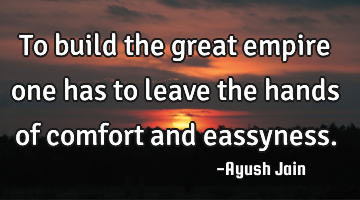 To build the great empire one has to leave the hands of comfort and eassyness.