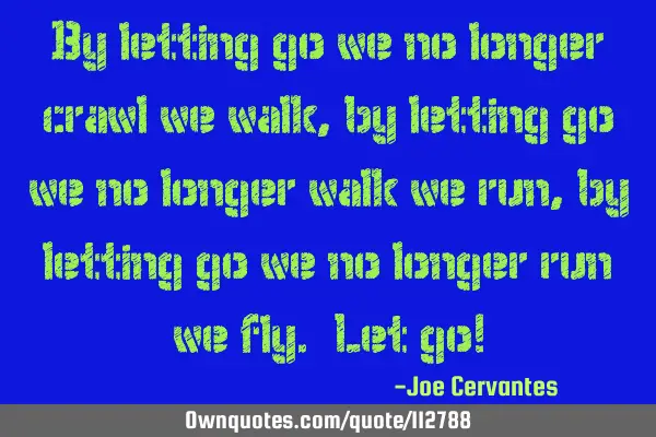 By letting go we no longer crawl, we walk, by letting go we no longer walk, we run, by letting go