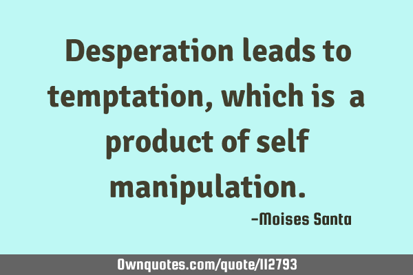 Desperation leads to temptation, which is  a product of self