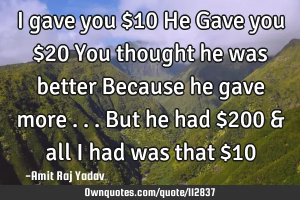 I gave you $10 He Gave you $20 You thought he was better Because he gave more . . . But he had $200