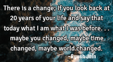 There is a change; If you look back at 20 years of your life and say that today what i am what i