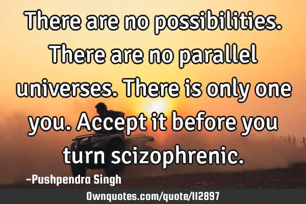 There are no possibilities. There are no parallel universes. There is only one you. Accept it