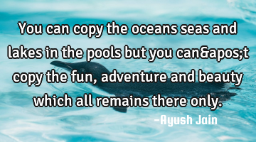 You can copy the oceans seas and lakes in the pools but you can't copy the fun, adventure and