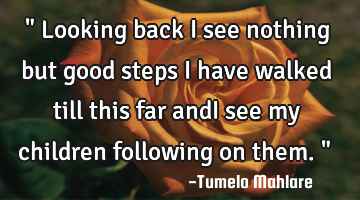 " Looking back i see nothing but good steps i have walked till this far andI see my children