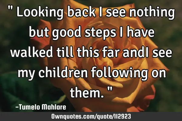 " Looking back i see nothing but good steps i have walked till this far andI see my children