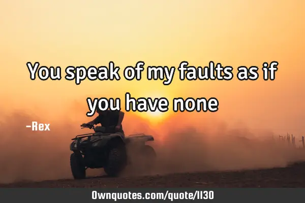You speak of my faults as if you have