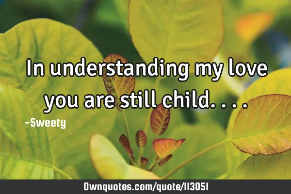 In understanding my love you are still