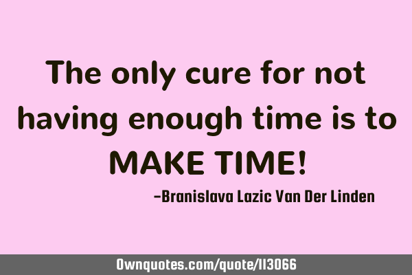 The only cure for not having enough time is to MAKE TIME!