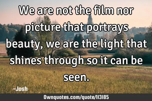 We are not the film nor picture that portrays beauty, we are the light that shines through so it