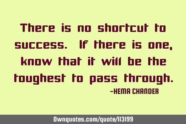 There is no shortcut to success. If there is one, know that it will be the toughest to pass