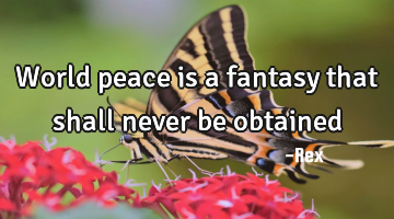 World peace is a fantasy that shall never be obtained