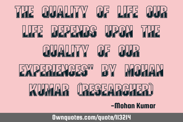 The quality of life our life depends upon the quality of our experiences" By Mohan Kumar (R