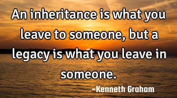 An inheritance is what you leave to someone, but a legacy is what you leave in someone.