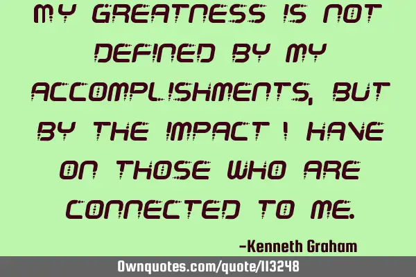 My greatness is not defined by my accomplishments, but by the impact I have on those who are