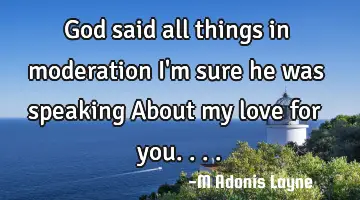 God said all things in moderation I'm sure he was speaking About my love for you....