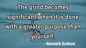 The grind becomes significant when it is done with a greater purpose than yourself.