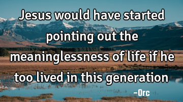 Jesus would have started pointing out the meaninglessness of life if he too lived in this generation