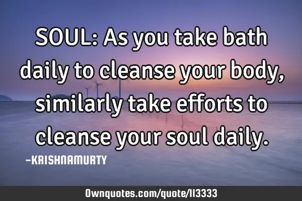 SOUL: As you take bath daily to cleanse your body, similarly take efforts to cleanse your soul