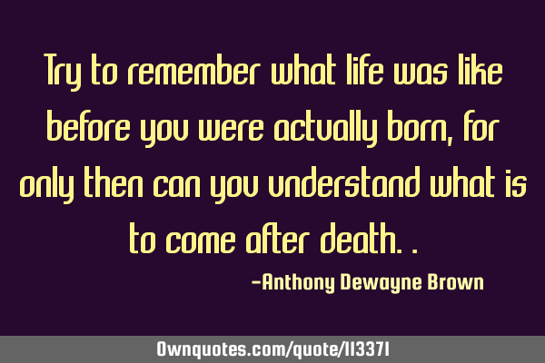 Try to remember what life was like before you were actually born, for only then can you understand