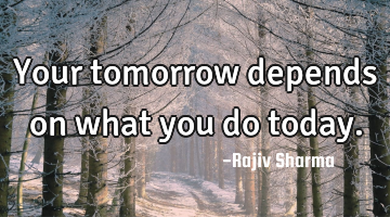 Your tomorrow depends on what you do today.