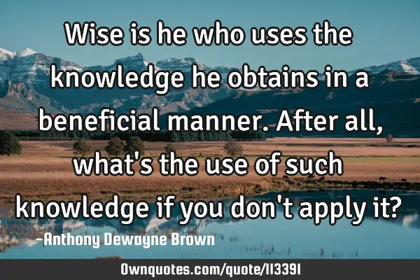 Wise is he who uses the knowledge he obtains in a beneficial manner. After all, what