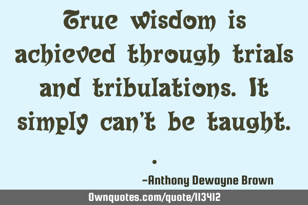 True wisdom is achieved through trials and tribulations. It simply can