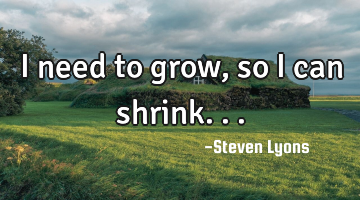 I need to grow, so I can shrink...