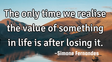 The only time we realise the value of something in life is after losing it.
