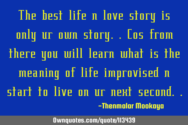 The best life n love story is only ur own story..cos from there you will learn what is the meaning