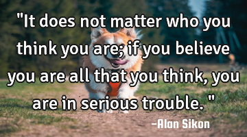 "It does not matter who you think you are; if you believe you are all that you think, you are in