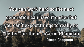 You can work hard so the next generation can have it easier but you can’t expect things to really