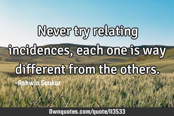 Never try relating incidences,each one is way different from the