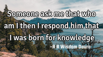 Someone ask me that who am i then i respond him that I was born for knowledge