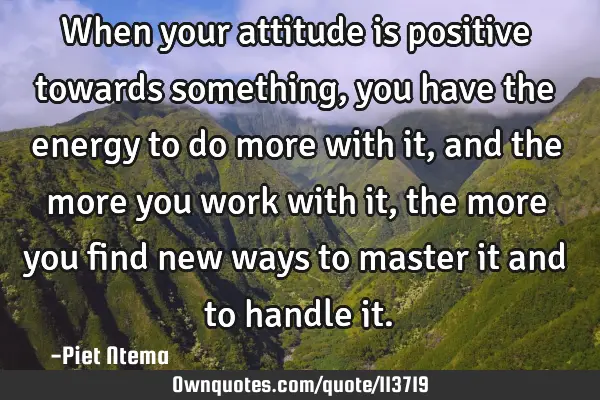 When your attitude is positive towards something, you have the energy to do more with it, and the