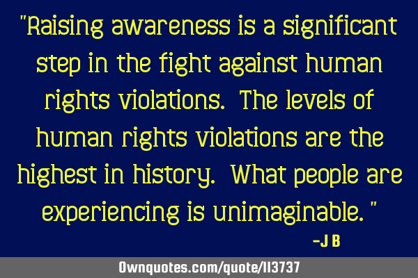 Raising awareness is a significant step in the fight against human rights violations. The levels of