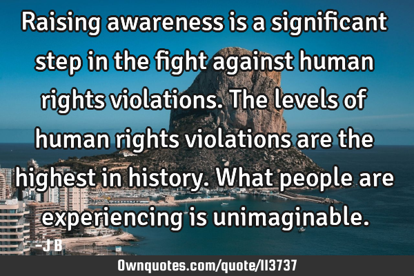 Raising awareness is a significant step in the fight against human rights violations. The levels of