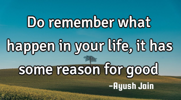 Do remember what happen in your life, it has some reason for good