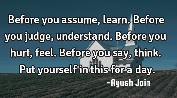 Before you assume, learn. Before you judge, understand. Before you hurt, feel. Before you say,