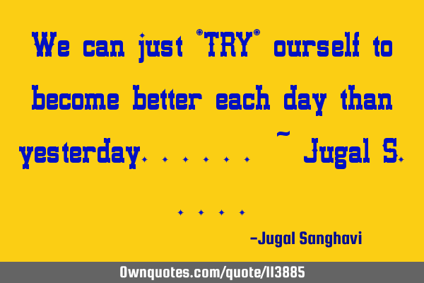 We can just *TRY* ourself to become better each day than yesterday...... ~ Jugal S