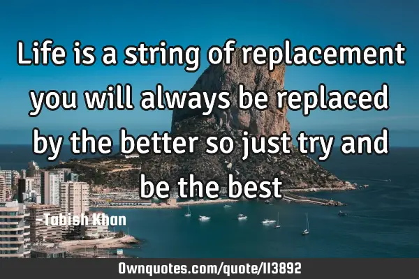 Life is a string of replacement you will always be replaced by the better so just try and be the