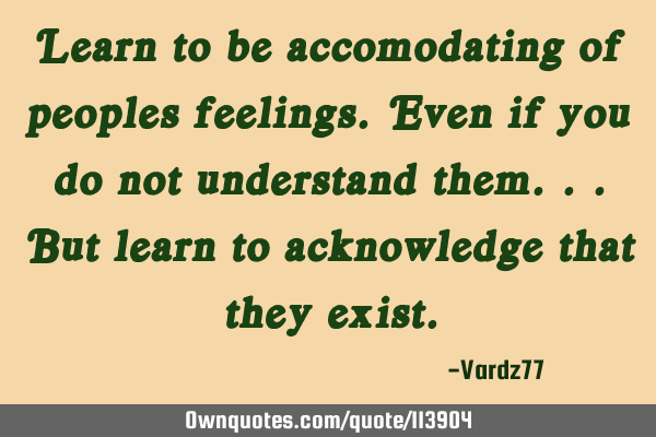 Learn to be accomodating of peoples feelings. Even if you do not understand them...but learn to