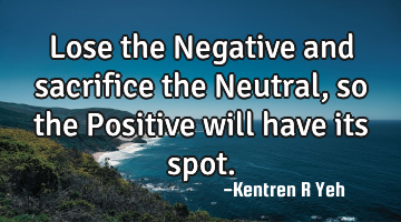 Lose the Negative and sacrifice the Neutral, so the Positive will have its spot.