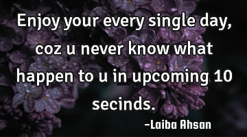 Enjoy your every single day ,coz u never know what happen to u in upcoming 10 secinds.