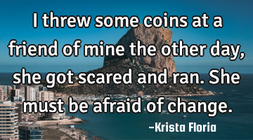 I threw some coins at a friend of mine the other day, she got scared and ran. She must be afraid of