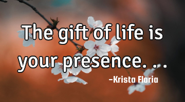 The gift of life is your presence...