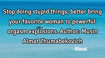 Stop doing stupid things, better bring your favorite woman to powerful orgasm explosions. Author: M