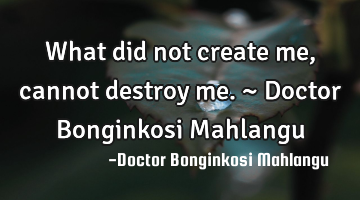 What did not create me, cannot destroy me. ~ Doctor Bonginkosi Mahlangu